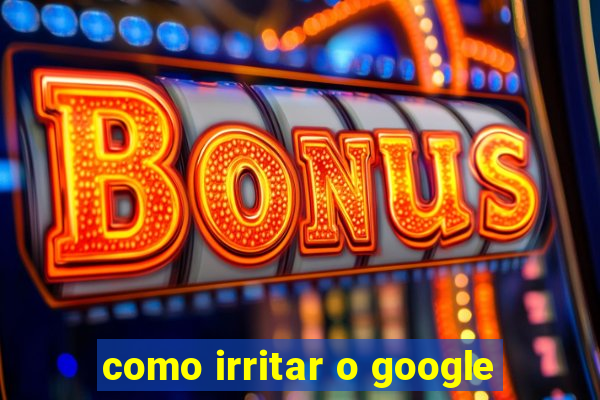 como irritar o google