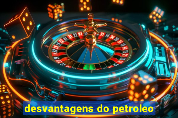 desvantagens do petroleo