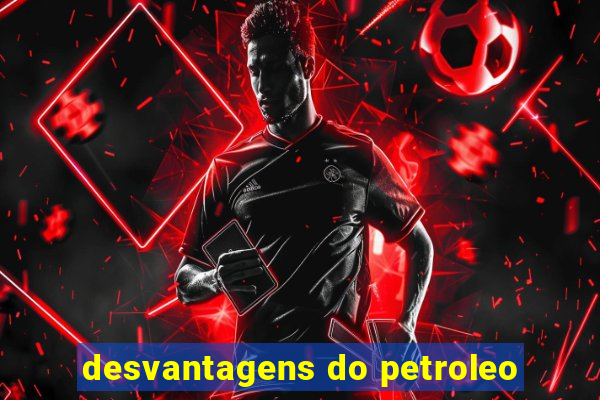 desvantagens do petroleo