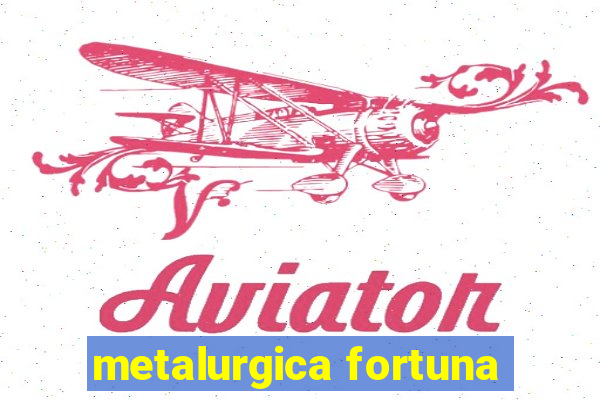 metalurgica fortuna