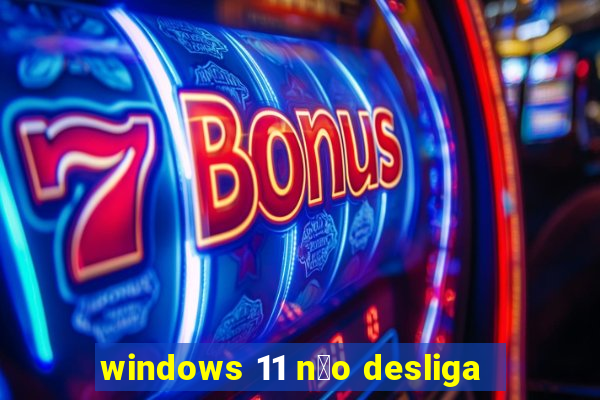 windows 11 n茫o desliga